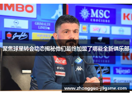 聚焦球星转会动态揭秘他们最终加盟了哪些全新俱乐部 聚焦球星转会动态揭秘他们最终加盟了哪些全新俱乐部