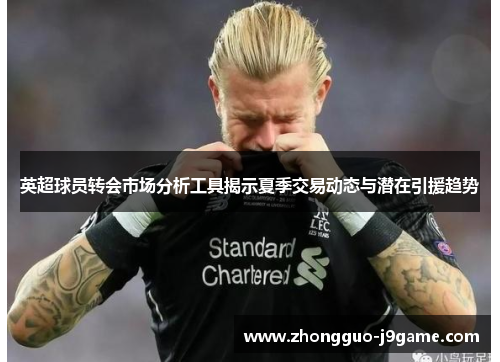 英超球员转会市场分析工具揭示夏季交易动态与潜在引援趋势