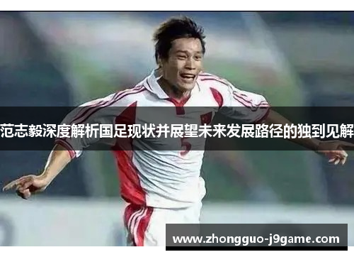 范志毅深度解析国足现状并展望未来发展路径的独到见解