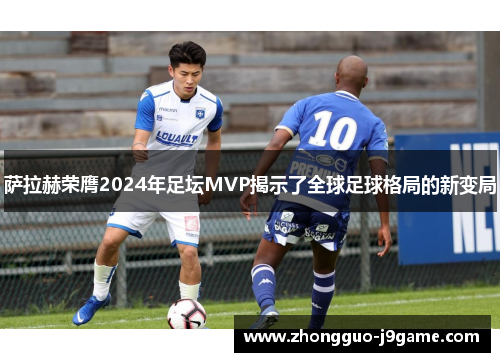 萨拉赫荣膺2024年足坛MVP揭示了全球足球格局的新变局 萨拉赫荣膺2024年足坛MVP揭示了全球足球格局的新变局