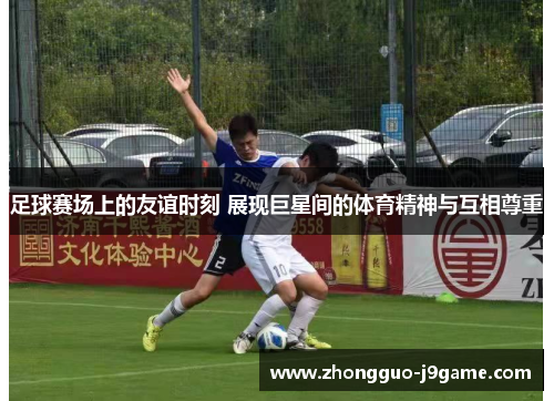 足球赛场上的友谊时刻 展现巨星间的体育精神与互相尊重