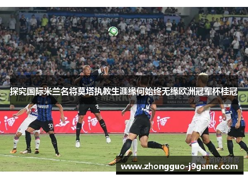 探究国际米兰名将莫塔执教生涯缘何始终无缘欧洲冠军杯桂冠 探究国际米兰名将莫塔执教生涯缘何始终无缘欧洲冠军杯桂冠