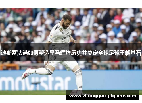 迪斯蒂法诺如何塑造皇马辉煌历史并奠定全球足球王朝基石