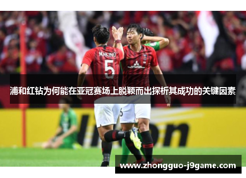 浦和红钻为何能在亚冠赛场上脱颖而出探析其成功的关键因素