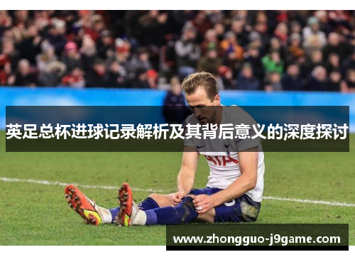 英足总杯进球记录解析及其背后意义的深度探讨
