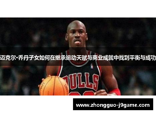 迈克尔·乔丹子女如何在继承运动天赋与商业成就中找到平衡与成功 迈克尔·乔丹子女如何在继承运动天赋与商业成就中找到平衡与成功