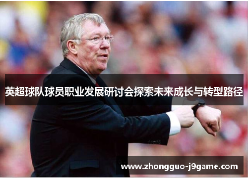 英超球队球员职业发展研讨会探索未来成长与转型路径 英超球队球员职业发展研讨会探索未来成长与转型路径