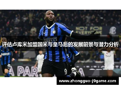 评估卢库米加盟国米与皇马后的发展前景与潜力分析
