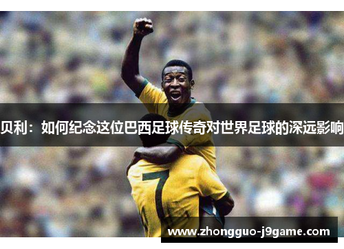 贝利：如何纪念这位巴西足球传奇对世界足球的深远影响