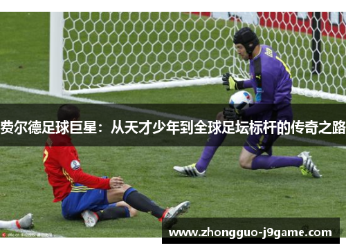 费尔德足球巨星:从天才少年到全球足坛标杆的传奇之路 费尔德足球巨星:从天才少年到全球足坛标杆的传奇之路