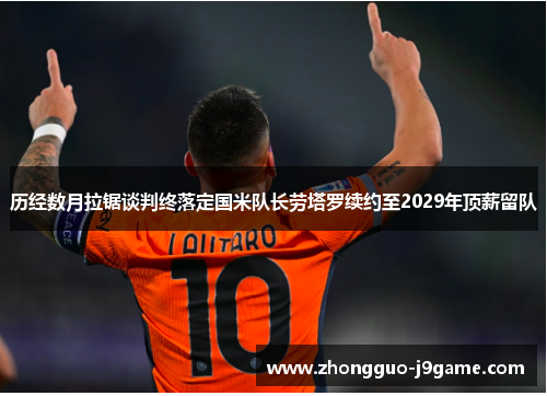 历经数月拉锯谈判终落定国米队长劳塔罗续约至2029年顶薪留队 历经数月拉锯谈判终落定国米队长劳塔罗续约至2029年顶薪留队