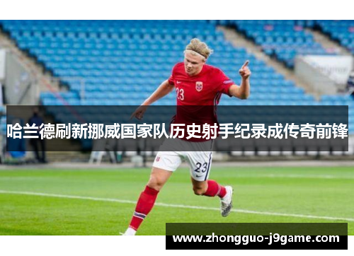 哈兰德刷新挪威国家队历史射手纪录成传奇前锋 哈兰德刷新挪威国家队历史射手纪录成传奇前锋