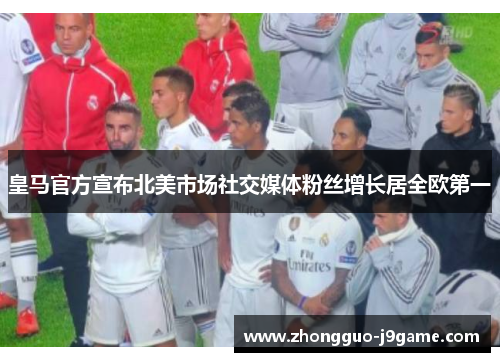 皇马官方宣布北美市场社交媒体粉丝增长居全欧第一