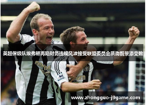 英超保级队埃弗顿再陷财务违规风波接受联盟委员会质询前景添变数