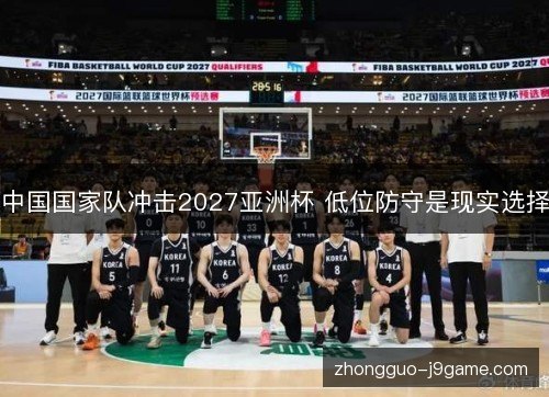 中国国家队冲击2027亚洲杯 低位防守是现实选择 中国国家队冲击2027亚洲杯 低位防守是现实选择